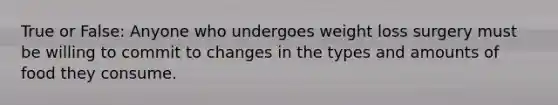 True or False: Anyone who undergoes weight loss surgery must be willing to commit to changes in the types and amounts of food they consume.