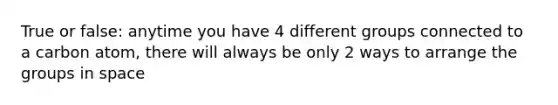 True or false: anytime you have 4 different groups connected to a carbon atom, there will always be only 2 ways to arrange the groups in space