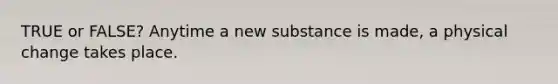 TRUE or FALSE? Anytime a new substance is made, a physical change takes place.