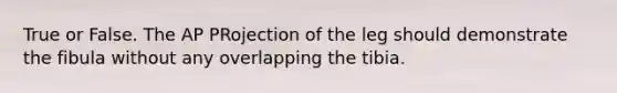 True or False. The AP PRojection of the leg should demonstrate the fibula without any overlapping the tibia.