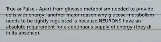 True or False - Apart from glucose metabolism needed to provide cells with energy, another major reason why glucose metabolism needs to be tightly regulated is because NEURONS have an absolute requirement for a continuous supply of energy (they di in its absence).