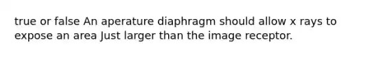 true or false An aperature diaphragm should allow x rays to expose an area Just larger than the image receptor.