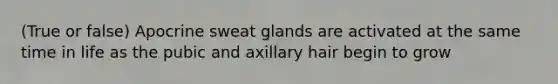 (True or false) Apocrine sweat glands are activated at the same time in life as the pubic and axillary hair begin to grow