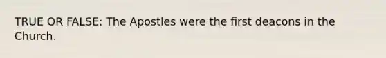 TRUE OR FALSE: The Apostles were the first deacons in the Church.