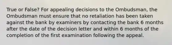 True or False? For appealing decisions to the Ombudsman, the Ombudsman must ensure that no retaliation has been taken against the bank by examiners by contacting the bank 6 months after the date of the decision letter and within 6 months of the completion of the first examination following the appeal.