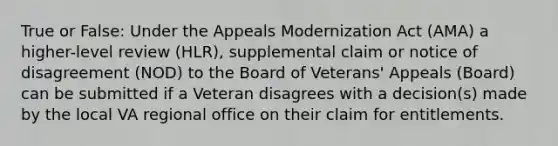 True or False: Under the Appeals Modernization Act (AMA) a higher-level review (HLR), supplemental claim or notice of disagreement (NOD) to the Board of Veterans' Appeals (Board) can be submitted if a Veteran disagrees with a decision(s) made by the local VA regional office on their claim for entitlements.