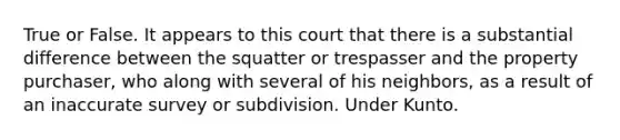 True or False. It appears to this court that there is a substantial difference between the squatter or trespasser and the property purchaser, who along with several of his neighbors, as a result of an inaccurate survey or subdivision. Under Kunto.