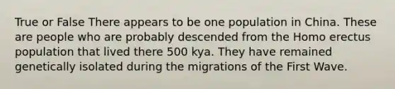 True or False There appears to be one population in China. These are people who are probably descended from the Homo erectus population that lived there 500 kya. They have remained genetically isolated during the migrations of the First Wave.