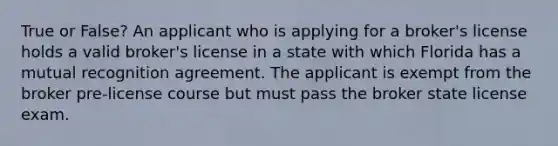 True or False? An applicant who is applying for a broker's license holds a valid broker's license in a state with which Florida has a mutual recognition agreement. The applicant is exempt from the broker pre-license course but must pass the broker state license exam.