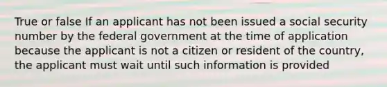 True or false If an applicant has not been issued a social security number by the federal government at the time of application because the applicant is not a citizen or resident of the country, the applicant must wait until such information is provided