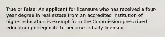 True or False: An applicant for licensure who has received a four-year degree in real estate from an accredited institution of higher education is exempt from the Commission-prescribed education prerequisite to become initially licensed.