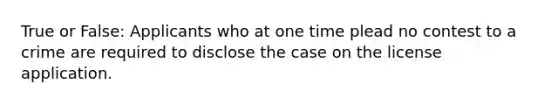 True or False: Applicants who at one time plead no contest to a crime are required to disclose the case on the license application.