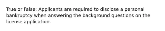 True or False: Applicants are required to disclose a personal bankruptcy when answering the background questions on the license application.