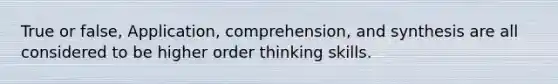 True or false, Application, comprehension, and synthesis are all considered to be higher order thinking skills.