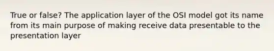 True or false? The application layer of the OSI model got its name from its main purpose of making receive data presentable to the presentation layer