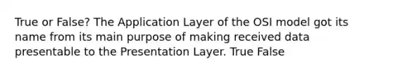 True or False? The Application Layer of the OSI model got its name from its main purpose of making received data presentable to the Presentation Layer. True False