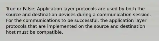 True or False: Application layer protocols are used by both the source and destination devices during a communication session. For the communications to be successful, the application layer protocols that are implemented on the source and destination host must be compatible.