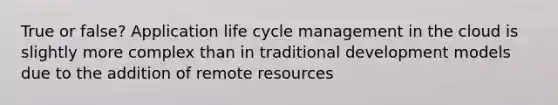 True or false? Application life cycle management in the cloud is slightly more complex than in traditional development models due to the addition of remote resources