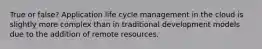 True or false? Application life cycle management in the cloud is slightly more complex than in traditional development models due to the addition of remote resources.