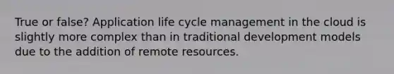 True or false? Application life cycle management in the cloud is slightly more complex than in traditional development models due to the addition of remote resources.