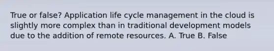 True or false? Application life cycle management in the cloud is slightly more complex than in traditional development models due to the addition of remote resources. A. True B. False