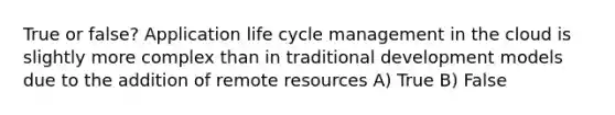 True or false? Application life cycle management in the cloud is slightly more complex than in traditional development models due to the addition of remote resources A) True B) False