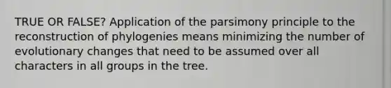 TRUE OR FALSE? Application of the parsimony principle to the reconstruction of phylogenies means minimizing the number of evolutionary changes that need to be assumed over all characters in all groups in the tree.