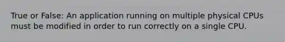 True or False: An application running on multiple physical CPUs must be modified in order to run correctly on a single CPU.