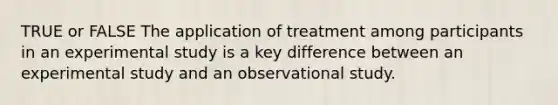 TRUE or FALSE The application of treatment among participants in an experimental study is a key difference between an experimental study and an observational study.