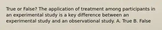 True or False? The application of treatment among participants in an experimental study is a key difference between an experimental study and an observational study. A. True B. False