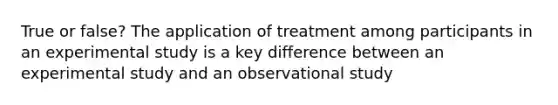 True or false? The application of treatment among participants in an experimental study is a key difference between an experimental study and an observational study