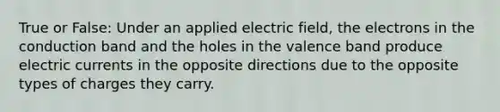 True or False: Under an applied electric field, the electrons in the conduction band and the holes in the valence band produce electric currents in the opposite directions due to the opposite types of charges they carry.