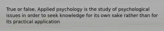 True or false, Applied psychology is the study of psychological issues in order to seek knowledge for its own sake rather than for its practical application