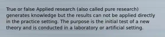 True or false Applied research (also called pure research) generates knowledge but the results can not be applied directly in the practice setting. The purpose is the initial test of a new theory and is conducted in a laboratory or artificial setting.