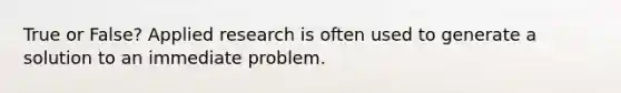 True or False? Applied research is often used to generate a solution to an immediate problem.