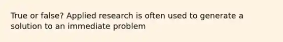 True or false? Applied research is often used to generate a solution to an immediate problem