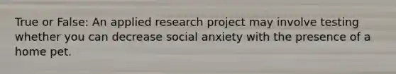 True or False: An applied research project may involve testing whether you can decrease social anxiety with the presence of a home pet.