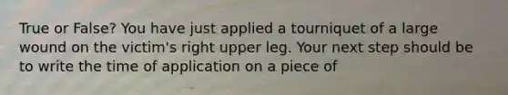 True or False? You have just applied a tourniquet of a large wound on the victim's right upper leg. Your next step should be to write the time of application on a piece of