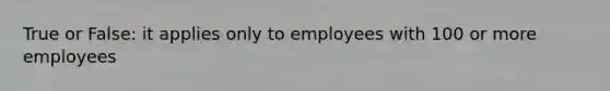 True or False: it applies only to employees with 100 or more employees