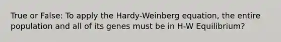 True or False: To apply the Hardy-Weinberg equation, the entire population and all of its genes must be in H-W Equilibrium?