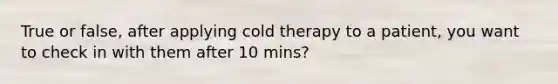 True or false, after applying cold therapy to a patient, you want to check in with them after 10 mins?