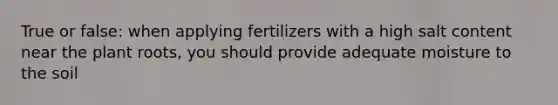 True or false: when applying fertilizers with a high salt content near the plant roots, you should provide adequate moisture to the soil