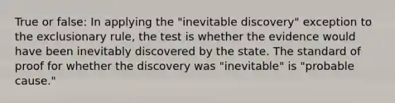 True or false: In applying the "inevitable discovery" exception to the exclusionary rule, the test is whether the evidence would have been inevitably discovered by the state. The standard of proof for whether the discovery was "inevitable" is "probable cause."