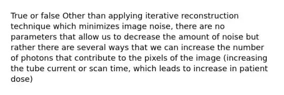 True or false Other than applying iterative reconstruction technique which minimizes image noise, there are no parameters that allow us to decrease the amount of noise but rather there are several ways that we can increase the number of photons that contribute to the pixels of the image (increasing the tube current or scan time, which leads to increase in patient dose)