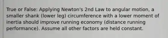 True or False: Applying Newton's 2nd Law to angular motion, a smaller shank (lower leg) circumference with a lower moment of inertia should improve running economy (distance running performance). Assume all other factors are held constant.