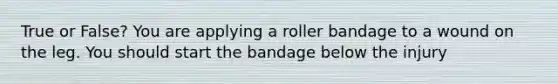 True or False? You are applying a roller bandage to a wound on the leg. You should start the bandage below the injury