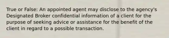 True or False: An appointed agent may disclose to the agency's Designated Broker confidential information of a client for the purpose of seeking advice or assistance for the benefit of the client in regard to a possible transaction.