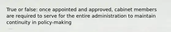 True or false: once appointed and approved, cabinet members are required to serve for the entire administration to maintain continuity in policy-making