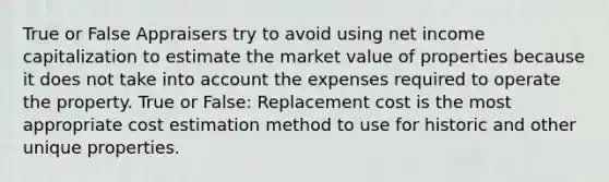 True or False Appraisers try to avoid using net income capitalization to estimate the market value of properties because it does not take into account the expenses required to operate the property. True or False: Replacement cost is the most appropriate cost estimation method to use for historic and other unique properties.