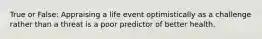 True or False: Appraising a life event optimistically as a challenge rather than a threat is a poor predictor of better health.